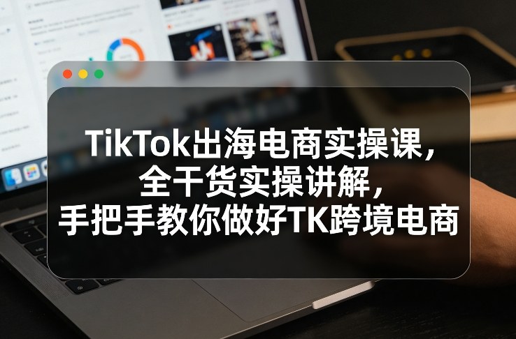 TikTok出海电商实操课，全干货实操讲解，手把手教你做好TK跨境电商-闲赋网