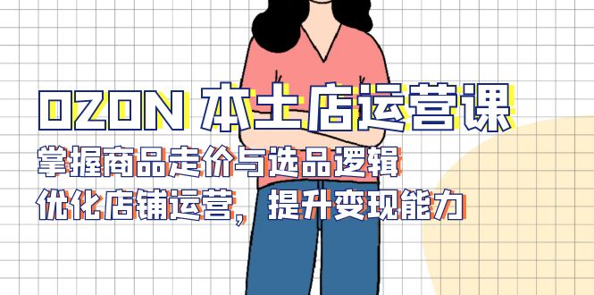 OZON 本土店运营课，掌握商品走价与选品逻辑，优化店铺运营，提升变现能力-闲赋网
