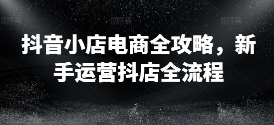 抖音小店电商全攻略，新手运营抖店全流程-闲赋网