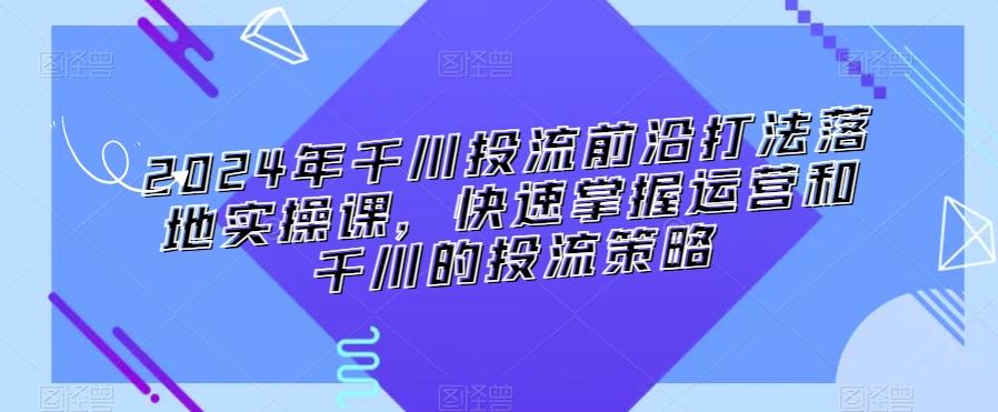 2024年千川投流前沿打法落地实操课，快速掌握运营和千川的投流策略-闲赋网