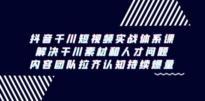 抖音千川短视频实战体系课，解决干川素材和人才问题，内容团队拉齐认知…-闲赋网