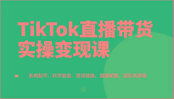 TikTok直播带货实操变现课：系统起号、科学复盘、变现链路、直播配置、团队搭建等-闲赋网