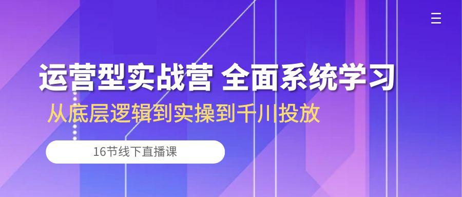 运营型实战营 全面系统学习-从底层逻辑到实操到千川投放(16节线下直播课-闲赋网