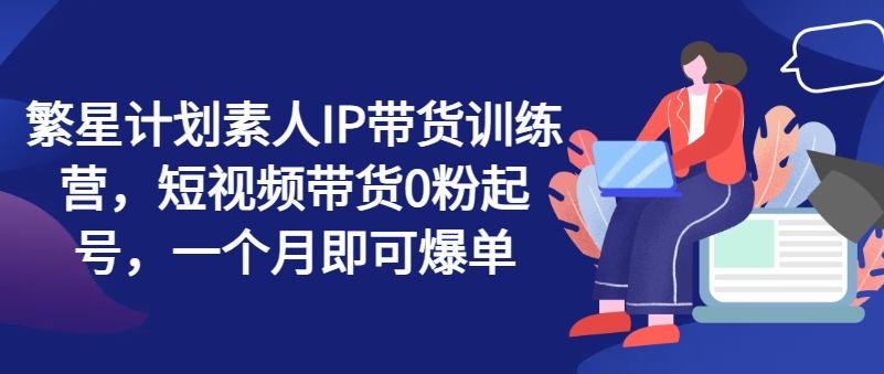 繁星计划素人IP带货训练营，短视频带货0粉起号，一个月即可爆单-闲赋网