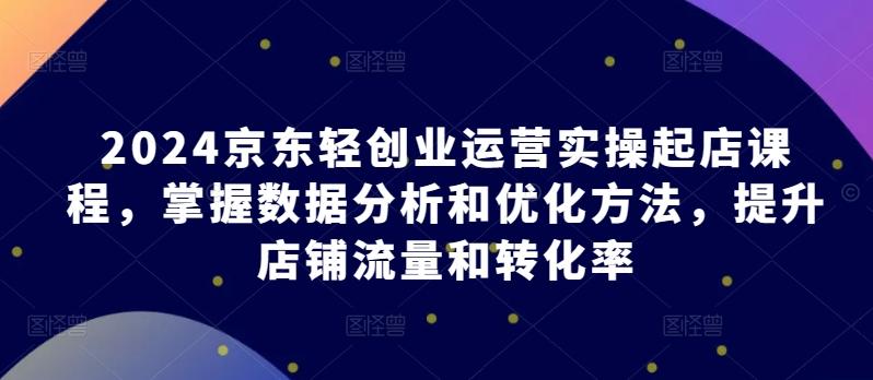 2024京东轻创业运营实操起店课程，掌握数据分析和优化方法，提升店铺流量和转化率-闲赋网