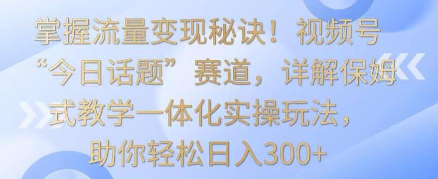 掌握流量变现秘诀！视频号“今日话题”赛道，详解保姆式教学一体化实操玩法，助你轻松日入300+【揭秘】-闲赋网