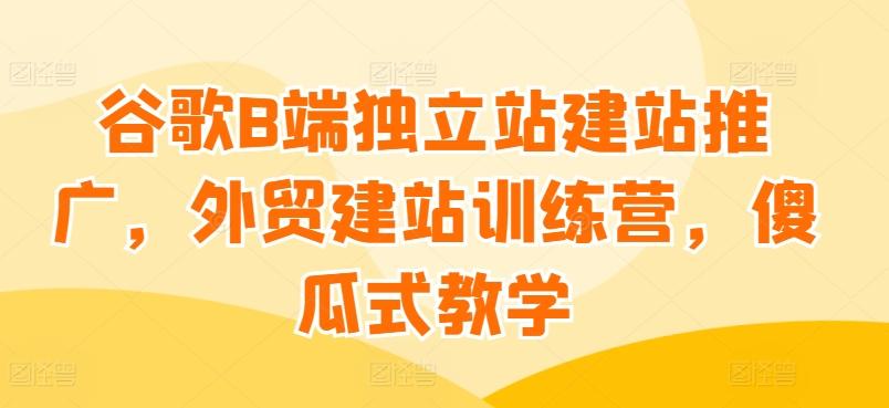 谷歌B端独立站建站推广，外贸建站训练营，傻瓜式教学-闲赋网