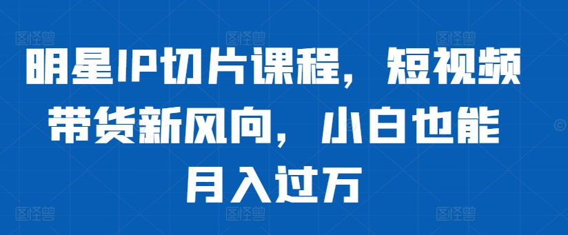 明星IP切片课程，短视频带货新风向，小白也能月入过万-闲赋网